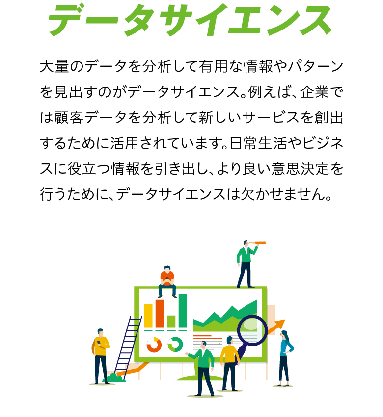 【データサイエンス】大量のデータを分析して有用な情報やパターンを見出すのがデータサイエンス。例えば、企業では顧客データを分析して新しいサービスを創出するために活用されています。日常生活やビジネスに役立つ情報を引き出し、より良い意思決定を行うために、データサイエンスは欠かせません。