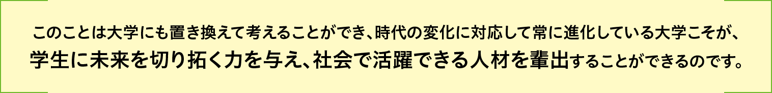このことは大学にも置き換えて考えることができ、時代の変化に対応して常に進化している大学こそが、学生に未来を切り拓く力を与え、社会で活躍できる人材を輩出することができるのです。