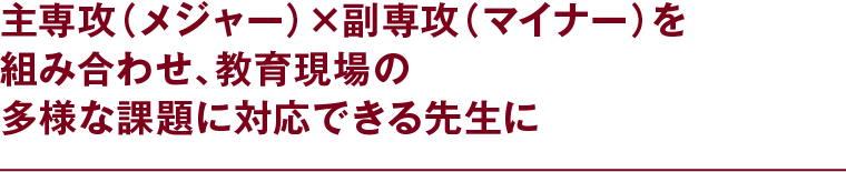 主専攻（メジャー）×副専攻（マイナー）を組み合わせ、教育現場の多様な課題に対応できる先生に