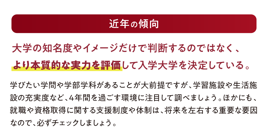 【近年の傾向】大学の知名度やイメージだけで判断するのではなく、より本質的な実力を評価して入学大学を決定している。｜学びたい学問や学部学科があることが大前提ですが、学習施設や生活施設の充実度など、4年間を過ごす環境に注目して調べましょう。ほかにも、就職や資格取得に関する支援制度や体制は、将来を左右する重要な要因なので、必ずチェックしましょう。