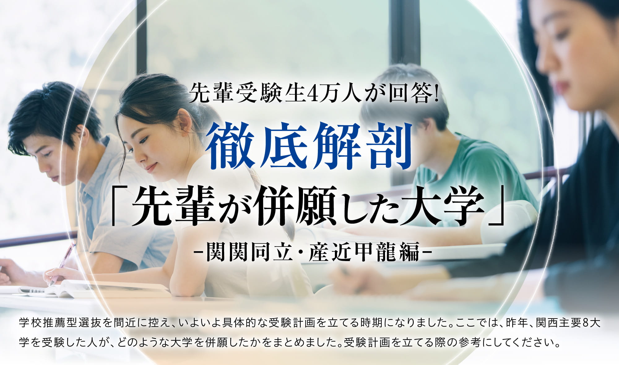 徹底解剖『先輩が併願した大学』-関関同立・産近甲龍編- 学校推薦型選抜を間近に控え、いよいよ具体的な受験計画を立てる時期になりました。ここでは、昨年、関西主要8大学を受験した人が、どのような大学を併願したかをまとめました。受験計画を立てる際の参考にしてください。