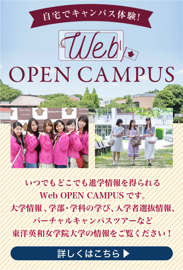 自宅でキャンパス体験！Web OPEN CAMPUS いつでもどこでも進学情報を得られるWeb OPEN CAMPUS です。大学情報 、学部・学科の学び、入学者選抜情報、バーチャルキャンパスツアーなど東洋英和女学院大学の情報をご覧ください！詳しくはこちら