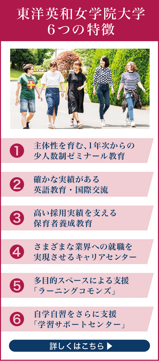 東洋英和女学院大学6つの特徴。1.主体性を育む、1年次からの少人数制ゼミナール教育。2.確かな実績がある英語教育・国際交流。3.高い採用実績を支える保育者養成教育。4.さまざまな業界への就職を実現させるキャリアセンター。5.多目的スペースによる支援「ラーニングコモンズ」。6.自学自習をさらに支援「学習サポートセンター」。